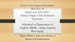 Name: Vyas Nupur Hiteshbhai.
Roll No: 39
Batch year: 2015-2017
Subject: Paper-5 The Romantic
Literature.
Submitted to Department of
English, MKBU , India, Gujarat[
Bhavnagar].
Topic: Write a note on science vs
nature in Frankenstein.
 