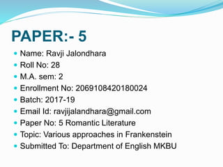 PAPER:- 5
 Name: Ravji Jalondhara
 Roll No: 28
 M.A. sem: 2
 Enrollment No: 2069108420180024
 Batch: 2017-19
 Email Id: ravjijalandhara@gmail.com
 Paper No: 5 Romantic Literature
 Topic: Various approaches in Frankenstein
 Submitted To: Department of English MKBU
 