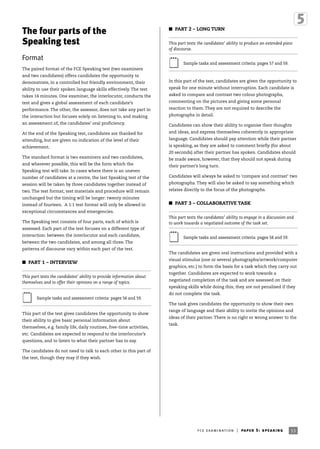 53fce examination | paper 5: speaking
The four parts of the
Speaking test
Format
The paired format of the FCE Speaking test (two examiners
and two candidates) offers candidates the opportunity to
demonstrate, in a controlled but friendly environment, their
ability to use their spoken language skills effectively. The test
takes 14 minutes. One examiner, the interlocutor, conducts the
test and gives a global assessment of each candidate’s
performance. The other, the assessor, does not take any part in
the interaction but focuses solely on listening to, and making
an assessment of, the candidates’ oral proficiency.
At the end of the Speaking test, candidates are thanked for
attending, but are given no indication of the level of their
achievement.
The standard format is two examiners and two candidates,
and wherever possible, this will be the form which the
Speaking test will take. In cases where there is an uneven
number of candidates at a centre, the last Speaking test of the
session will be taken by three candidates together instead of
two. The test format, test materials and procedure will remain
unchanged but the timing will be longer: twenty minutes
instead of fourteen. A 1:1 test format will only be allowed in
exceptional circumstances and emergencies.
The Speaking test consists of four parts, each of which is
assessed. Each part of the test focuses on a different type of
interaction: between the interlocutor and each candidate,
between the two candidates, and among all three. The
patterns of discourse vary within each part of the test.
I PART 1 – INTERVIEW
This part tests the candidates’ ability to provide information about
themselves and to offer their opinions on a range of topics.
Sample tasks and assessment criteria: pages 56 and 59.
This part of the test gives candidates the opportunity to show
their ability to give basic personal information about
themselves, e.g. family life, daily routines, free-time activities,
etc. Candidates are expected to respond to the interlocutor’s
questions, and to listen to what their partner has to say.
The candidates do not need to talk to each other in this part of
the test, though they may if they wish.
I PART 2 – LONG TURN
This part tests the candidates’ ability to produce an extended piece
of discourse.
Sample tasks and assessment criteria: pages 57 and 59.
In this part of the test, candidates are given the opportunity to
speak for one minute without interruption. Each candidate is
asked to compare and contrast two colour photographs,
commenting on the pictures and giving some personal
reaction to them. They are not required to describe the
photographs in detail.
Candidates can show their ability to organise their thoughts
and ideas, and express themselves coherently in appropriate
language. Candidates should pay attention while their partner
is speaking, as they are asked to comment briefly (for about
20 seconds) after their partner has spoken. Candidates should
be made aware, however, that they should not speak during
their partner’s long turn.
Candidates will always be asked to ‘compare and contrast’ two
photographs. They will also be asked to say something which
relates directly to the focus of the photographs.
I PART 3 – COLLABORATIVE TASK
This part tests the candidates’ ability to engage in a discussion and
to work towards a negotiated outcome of the task set.
Sample tasks and assessment criteria: pages 58 and 59.
The candidates are given oral instructions and provided with a
visual stimulus (one or several photographs/artwork/computer
graphics, etc.) to form the basis for a task which they carry out
together. Candidates are expected to work towards a
negotiated completion of the task and are assessed on their
speaking skills while doing this; they are not penalised if they
do not complete the task.
The task gives candidates the opportunity to show their own
range of language and their ability to invite the opinions and
ideas of their partner. There is no right or wrong answer to the
task.
 