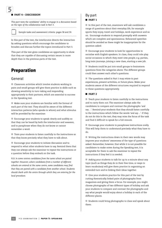 54
I PART 4 – DISCUSSION
This part tests the candidates’ ability to engage in a discussion based
on the topic of the collaborative task in Part 3.
Sample tasks and assessment criteria: pages 58 and 59.
In this part of the test, the interlocutor directs the interaction
by asking questions which encourage the candidates to
broaden and discuss further the topics introduced in Part 3.
This part of the test gives candidates an opportunity to show
that they are capable of discussing certain issues in more
depth than in the previous parts of the test.
Preparation
General
I Classroom activities which involve students working in
pairs and small groups will give them practice in skills such as
showing sensitivity to turn-taking and responding
appropriately to their partners, which are essential to success
in the Speaking test.
I Make sure your students are familiar with the format of
each part of the test. They should be aware of the different
interaction patterns (who speaks to whom) and what stimulus
will be provided by the examiner.
I Encourage your students to speak clearly and audibly so
that they can be heard by both the interlocutor and assessor,
and to paraphrase when they do not know or cannot
remember a word.
I Train your students to listen carefully to the instructions so
that they know precisely what they have to talk about.
I Encourage your students to initiate discussion and to
respond to what other students have to say. Remind them that
they can always ask the examiner to repeat the instructions or
a question before they embark on the task.
N.B. In some centres candidates from the same school are paired
together. However, where candidates from a number of different
schools are entered at the same centre, some candidates may find
that they are paired with a candidate from another school. Students
should check with the centre through which they are entering for the
local procedure.
By part
I PART 1
I In this part of the test, examiners will ask candidates a
range of questions about their everyday life, for example
sports they enjoy, travel and holidays, work experience and so
on. Encourage students to respond promptly with answers
which are complete and spontaneous. Rehearsed speeches
should be avoided as these might be inappropriate for the
question asked.
I Encourage your students to look for opportunities to
socialise with English speakers. In class, they could role-play
social occasions in which they meet new people, e.g. parties,
long train journeys, joining a new class, starting a new job.
I Students could be put into small groups to brainstorm
questions from the categories above. The different groups
could then answer each other’s questions.
I The questions asked in Part 1 may relate to past
experiences, present activities, or future plans. Make your
students aware of the different structures required to respond
to these questions appropriately.
I PART 2
I Teach your students to listen carefully to the instructions
and to carry them out. The examiner always asks the
candidates to compare and contrast the photographs ‘and
say…’. Remind your students that they should listen carefully
to the instructions which follow the words ‘and say…’. If they
do not do this in the test, they may miss the focus of the task
and find it difficult to speak for a full minute.
I Encourage your students to paraphrase instructions orally.
This will help them to understand precisely what they have to
do.
I Writing the instructions down in their own words may
improve your students’ awareness of the type of questions
asked. Remember, however, that while it is not possible for
candidates to make notes during the Speaking test, it is
acceptable for them to ask the examiner to repeat the
instructions if they feel it is needed.
I Asking your students to talk for up to a minute about any
topic (such as things they do in their free time, or ways to
learn vocabulary) will give them practice in organising an
extended turn and in linking their ideas together.
I Give your students practice for this part of the test by
cutting thematically linked pairs of photographs from
magazines and giving them a focus. For example, you might
choose photographs of two different types of holiday and ask
your students to compare and contrast the photographs and
say what people would enjoy about a holiday in each of the
different places.
I Students could bring photographs to class and speak about
them.
54 fce examination | paper 5: speaking
 