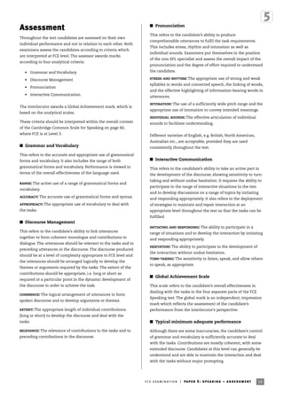 59fce examination | paper 5: speaking – assessment
Assessment
Throughout the test candidates are assessed on their own
individual performance and not in relation to each other. Both
examiners assess the candidates according to criteria which
are interpreted at FCE level. The assessor awards marks
according to four analytical criteria:
• Grammar and Vocabulary
• Discourse Management
• Pronunciation
• Interactive Communication.
The interlocutor awards a Global Achievement mark, which is
based on the analytical scales.
These criteria should be interpreted within the overall context
of the Cambridge Common Scale for Speaking on page 60,
where FCE is at Level 3.
I Grammar and Vocabulary
This refers to the accurate and appropriate use of grammatical
forms and vocabulary. It also includes the range of both
grammatical forms and vocabulary. Performance is viewed in
terms of the overall effectiveness of the language used.
RANGE: The active use of a range of grammatical forms and
vocabulary.
ACCURACY: The accurate use of grammatical forms and syntax.
APPROPRIACY: The appropriate use of vocabulary to deal with
the tasks.
I Discourse Management
This refers to the candidate’s ability to link utterances
together to form coherent monologue and contributions to
dialogue. The utterances should be relevant to the tasks and to
preceding utterances in the discourse. The discourse produced
should be at a level of complexity appropriate to FCE level and
the utterances should be arranged logically to develop the
themes or arguments required by the tasks. The extent of the
contributions should be appropriate, i.e. long or short as
required at a particular point in the dynamic development of
the discourse in order to achieve the task.
COHERENCE: The logical arrangement of utterances to form
spoken discourse and to develop arguments or themes.
EXTENT: The appropriate length of individual contributions
(long or short) to develop the discourse and deal with the
tasks.
RELEVANCE: The relevance of contributions to the tasks and to
preceding contributions in the discourse.
I Pronunciation
This refers to the candidate’s ability to produce
comprehensible utterances to fulfil the task requirements.
This includes stress, rhythm and intonation as well as
individual sounds. Examiners put themselves in the position
of the non-EFL specialist and assess the overall impact of the
pronunciation and the degree of effort required to understand
the candidate.
STRESS AND RHYTHM: The appropriate use of strong and weak
syllables in words and connected speech, the linking of words,
and the effective highlighting of information-bearing words in
utterances.
INTONATION: The use of a sufficiently wide pitch range and the
appropriate use of intonation to convey intended meanings.
INDIVIDUAL SOUNDS: The effective articulation of individual
sounds to facilitate understanding.
Different varieties of English, e.g. British, North American,
Australian etc., are acceptable, provided they are used
consistently throughout the test.
I Interactive Communication
This refers to the candidate’s ability to take an active part in
the development of the discourse, showing sensitivity to turn-
taking and without undue hesitation. It requires the ability to
participate in the range of interactive situations in the test
and to develop discussions on a range of topics by initiating
and responding appropriately. It also refers to the deployment
of strategies to maintain and repair interaction at an
appropriate level throughout the test so that the tasks can be
fulfilled.
INITIATING AND RESPONDING: The ability to participate in a
range of situations and to develop the interaction by initiating
and responding appropriately.
HESITATION: The ability to participate in the development of
the interaction without undue hesitation.
TURN-TAKING: The sensitivity to listen, speak, and allow others
to speak, as appropriate.
I Global Achievement Scale
This scale refers to the candidate’s overall effectiveness in
dealing with the tasks in the four separate parts of the FCE
Speaking test. The global mark is an independent, impression
mark which reflects the assessment of the candidate’s
performance from the interlocutor’s perspective.
I Typical minimum adequate performance
Although there are some inaccuracies, the candidate’s control
of grammar and vocabulary is sufficiently accurate to deal
with the tasks. Contributions are mostly coherent, with some
extended discourse. Candidates at this level can generally be
understood and are able to maintain the interaction and deal
with the tasks without major prompting.
 