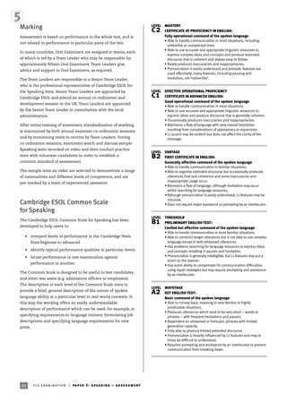 60 fce examination | paper 5: speaking – assessment
Marking
Assessment is based on performance in the whole test, and is
not related to performance in particular parts of the test.
In many countries, Oral Examiners are assigned to teams, each
of which is led by a Team Leader who may be responsible for
approximately fifteen Oral Examiners. Team Leaders give
advice and support to Oral Examiners, as required.
The Team Leaders are responsible to a Senior Team Leader,
who is the professional representative of Cambridge ESOL for
the Speaking tests. Senior Team Leaders are appointed by
Cambridge ESOL and attend an annual co-ordination and
development session in the UK. Team Leaders are appointed
by the Senior Team Leader in consultation with the local
administration.
After initial training of examiners, standardisation of marking
is maintained by both annual examiner co-ordination sessions
and by monitoring visits to centres by Team Leaders. During
co-ordination sessions, examiners watch and discuss sample
Speaking tests recorded on video and then conduct practice
tests with volunteer candidates in order to establish a
common standard of assessment.
The sample tests on video are selected to demonstrate a range
of nationalities and different levels of competence, and are
pre-marked by a team of experienced assessors.
Cambridge ESOL Common Scale
for Speaking
The Cambridge ESOL Common Scale for Speaking has been
developed to help users to:
• interpret levels of performance in the Cambridge Tests
from beginner to advanced
• identify typical performance qualities at particular levels
• locate performance in one examination against
performance in another.
The Common Scale is designed to be useful to test candidates
and other test users (e.g. admissions officers or employers).
The description at each level of the Common Scale aims to
provide a brief, general description of the nature of spoken
language ability at a particular level in real-world contexts. In
this way the wording offers an easily understandable
description of performance which can be used, for example, in
specifying requirements to language trainers, formulating job
descriptions and specifying language requirements for new
posts.
LEVEL MASTERY
c2 CERTIFICATE OF PROFICIENCY IN ENGLISH:
Fully operational command of the spoken language
• Able to handle communication in most situations, including
unfamiliar or unexpected ones.
• Able to use accurate and appropriate linguistic resources to
express complex ideas and concepts and produce extended
discourse that is coherent and always easy to follow.
• Rarely produces inaccuracies and inappropriacies.
• Pronunciation is easily understood and prosodic features are
used effectively; many features, including pausing and
hesitation, are ‘native-like’.
LEVEL EFFECTIVE OPERATIONAL PROFICIENCY
c1 CERTIFICATE IN ADVANCED ENGLISH:
Good operational command of the spoken language
• Able to handle communication in most situations.
• Able to use accurate and appropriate linguistic resources to
express ideas and produce discourse that is generally coherent.
• Occasionally produces inaccuracies and inappropriacies.
• Maintains a flow of language with only natural hesitation
resulting from considerations of appropriacy or expression.
• L1 accent may be evident but does not affect the clarity of the
message.
LEVEL VANTAGE
b2 FIRST CERTIFICATE IN ENGLISH:
Generally effective command of the spoken language
•Able to handle communication in familiar situations.
•Able to organise extended discourse but occasionally produces
utterances that lack coherence and some inaccuracies and
inappropriate usage occur.
•Maintains a flow of language, although hesitation may occur
whilst searching for language resources.
•Although pronunciation is easily understood, L1 features may be
intrusive.
•Does not require major assistance or prompting by an interlocutor.
LEVEL THRESHOLD
b1 PRELIMINARY ENGLISH TEST:
Limited but effective command of the spoken language
• Able to handle communication in most familiar situations.
• Able to construct longer utterances but is not able to use complex
language except in well-rehearsed utterances.
• Has problems searching for language resources to express ideas
and concepts resulting in pauses and hesitation.
• Pronunciation is generally intelligible, but L1 features may put a
strain on the listener.
• Has some ability to compensate for communication difficulties
using repair strategies but may require prompting and assistance
by an interlocutor.
LEVEL WAYSTAGE
a2 KEY ENGLISH TEST:
Basic command of the spoken language
• Able to convey basic meaning in very familiar or highly
predictable situations.
• Produces utterances which tend to be very short – words or
phrases – with frequent hesitations and pauses.
• Dependent on rehearsed or formulaic phrases with limited
generative capacity.
• Only able to produce limited extended discourse.
• Pronunciation is heavily influenced by L1 features and may at
times be difficult to understand.
• Requires prompting and assistance by an interlocutor to prevent
communication from breaking down.
 