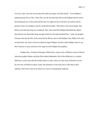 Cash | 3


own son. Later, once she can not deny the truth any longer, she kills herself. Even Oedipus’s

adopted parents have a flaw. Their flaw was the fact that they did not tell Oedipus that he wasn’t

their biological son. If they had told him this, he might not have left them. He said he left his

parents in fear of a prophecy, that he would kill his father. Then there is the towns people, they

did not care that their king was murdered. They only cared that Oedipus had killed the sphinx;

they did not care about their king enough to find out who had murdered him. Lastly, the prophet

Teiresias also has the flaw in the sense that he did not want to tell Oedipus why Thebes will come

on hard times. He seems at first too afraid to anger Oedipus, but later when Oedipus starts to say

that Teiresias is crazy, and then in his anger he tells Oedipus his prophecy.


        Oedipus Rex, if looked at through a biblical lens, seems to be a different version of David

when the prophet Nathan confronts David about Bathsheba. Part of the difference is a cultural

difference, in the sense that the Greeks believe in fate, where as in the story of David it was by

his own free will that he sinned. Lastly, the characters in this story have a flaw that is their

undoing. Their flaws seem to be shown in a way as if teaching the audience.
 
