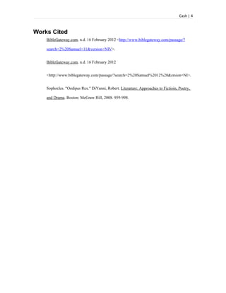Cash | 4



Works Cited
    BibleGateway.com. n.d. 16 February 2012 <http://www.biblegateway.com/passage/?

    search=2%20Samuel+11&version=NIV>.


    BibleGateway.com. n.d. 16 February 2012


    <http://www.biblegateway.com/passage/?search=2%20Samuel%2012%20&ersion=NI>.


    Sophocles. "Oedipus Rex." DiYanni, Robert. Literature: Approaches to Fictioin, Poetry,

    and Drama. Boston: McGraw Hill, 2008. 959-998.
 