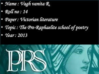 •   Name : Vagh vanita R.
•   Roll no : 14
•   Paper : Victorian literature
•   Topic : The Pre-Raphaelite school of poetry
•   Year : 2013
 