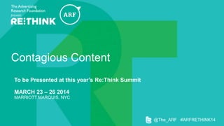 Contagious Content
To be Presented at this year’s Re:Think Summit

MARCH 23 – 26 2014
MARRIOTT MARQUIS, NYC

@The_ARF #ARFRETHINK14

 