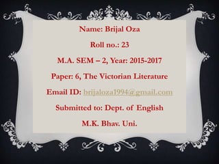 Name: Brijal Oza
Roll no.: 23
M.A. SEM – 2, Year: 2015-2017
Paper: 6, The Victorian Literature
Email ID: brijaloza1994@gmail.com
Submitted to: Dept. of English
M.K. Bhav. Uni.
 