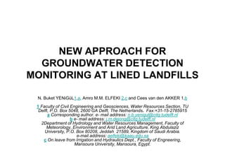 NEW APPROACH FOR
GROUNDWATER DETECTION
MONITORING AT LINED LANDFILLS
N. Buket YENiGüL1,a, Amro M.M. ELFEKI 2,c and Cees van den AKKER 1,b
1 Faculty of Civil Engineering and Geosciences, Water Resources Section, TU
Delft, P.O. Box 5048, 2600 GA Delft, The Netherlands. Fax:+31-15-2785915
a Corresponding author. e- mail address: n.b.yenigul@citg.tudelft.nl
b e- mail address: j.m.dejong@citg.tudelft.nl
2Department of Hydrology and Water Resources Management, Faculty of
Meteorology, Environment and Arid Land Agriculture, King Abdulaziz
University, P.O. Box 80208, Jeddah 21589, Kingdom of Saudi Arabia.
e-mail address: aelfeki@kaau.edu.sa
c On leave from Irrigation and Hydraulics Dept., Faculty of Engneering,
Mansoura University, Mansoura, Egypt.
 
