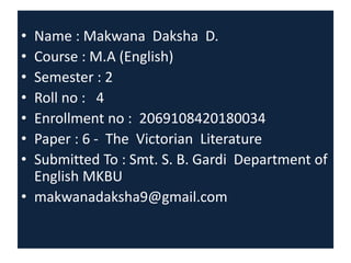 • Name : Makwana Daksha D.
• Course : M.A (English)
• Semester : 2
• Roll no : 4
• Enrollment no : 2069108420180034
• Paper : 6 - The Victorian Literature
• Submitted To : Smt. S. B. Gardi Department of
English MKBU
• makwanadaksha9@gmail.com
 