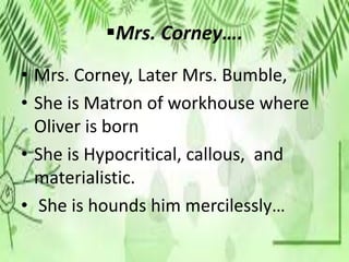 Mrs. Corney….
• Mrs. Corney, Later Mrs. Bumble,
• She is Matron of workhouse where
Oliver is born
• She is Hypocritical, callous, and
materialistic.
• She is hounds him mercilessly…
 