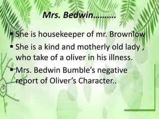 Mrs. Bedwin……….
 She is housekeeper of mr. Brownlow
 She is a kind and motherly old lady ,
who take of a oliver in his illness.
 Mrs. Bedwin Bumble’s negative
report of Oliver’s Character..
 