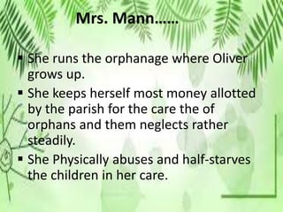 Mrs. Mann……
 She runs the orphanage where Oliver
grows up.
 She keeps herself most money allotted
by the parish for the care the of
orphans and them neglects rather
steadily.
 She Physically abuses and half-starves
the children in her care.
 