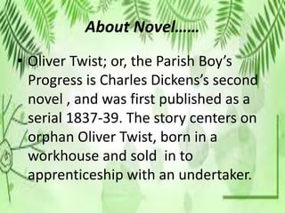 About Novel……
• Oliver Twist; or, the Parish Boy’s
Progress is Charles Dickens’s second
novel , and was first published as a
serial 1837-39. The story centers on
orphan Oliver Twist, born in a
workhouse and sold in to
apprenticeship with an undertaker.
 