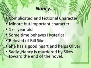 Nancy….
 Complicated and Fictional Character
 Minore but important character
 17th year old
 Some time behaves Hysterical
 Beloved of Bill Sikes.
 She has a good heart and helps Oliver
 Sadly ,Nancy is murdered by Sikes
toward the end of the novel.
 