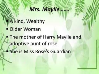 Mrs. Maylie…….
 A kind, Wealthy
 Older Woman
 The mother of Harry Maylie and
adoptive aunt of rose.
 She is Miss Rose’s Guardian
 