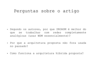 Perguntas sobre o artigo 
• Segundo os autores, por que DROADM é melhor do 
que se trabalhar com redes completamente 
analógicas (usar WDM essencialmente)? 
• Por que a arquitetura proposta não fora usada 
no passado? 
• Como funciona a arquitetura híbrida proposta? 
