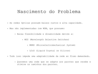 Nascimento do Problema 
• As redes ópticas possuem baixos custos e alta capacidade. 
• Mas são implementadas com WDM, que possuem: 
• Baixa flexibilidade e dinamicidade devido a: 
• WSS (Wavelength Selective Switches) 
• MEMS (Microelectromechanical System) 
• LCoS (Liquid Crystal on Silicon) 
• Tudo isso impede uma adaptabilidade da rede ao fluxo demandado. 
• Queremos uma rede que se adapte aos pacotes que recebe e 
otimize os caminhos dos pacotes. 
 