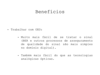 Benefícios 
• Trabalhar com OEO: 
• Muito mais fácil de se tratar o sinal 
(BER e outros processos de asseguramento 
de qualidade do sinal são mais simples 
no domínio digital). 
• Também mais fácil do que as tecnologias 
analógicas ópticas. 
 