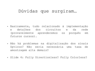 Dúvidas que surgiram… 
• Basicamente, tudo relacionado à implementação 
e detalhes dos circuitos e da rede 
(provavelmente aprenderemos os porquês em 
futuros cursos). 
• Não há problemas na digitalização dos sinais 
ópticos? Não seria necessária uma taxa de 
amostragem alta demais? 
• Slide 4: Fully Directionless? Fully Colorless? 
 