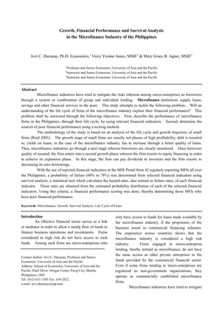 Growth, Financial Performance and Survival Analysis
in the Microfinance Industry of the Philippines
Jovi C. Dacanay, Ph.D. Economics,1
Viory Yvonne Janeo, MSIE2
& Mary Grace R. Agner, MSIE3
1
Professor and Senior Economist, University of Asia and the Pacific
2
Instructor and Junior Economist, University of Asia and the Pacific
3
Instructor and Junior Economist, University of Asia and the Pacific
Abstract
Microfinance industries have tried to mitigate the risks inherent among micro-enterprises as borrowers
through a system or combination of group and individual lending. Microfinance institutions supply loans,
savings and other financial services to the poor. This study attempts to tackle the following problem. Will an
understanding of the life cycle of firms in the microfinance industry explain their financial performance? This
problem shall be answered through the following objectives: First, describe the performance of microfinance
firms in the Philippines, through their life cycle, by using relevant financial indicators. Second, determine the
sources of poor financial performance using a scoring method.
The methodology of the study is based on an analysis of the life cycle and growth trajectory of small
firms (Reid 2003). The growth stage of small firms are usually not phases of high profitability, debt is resorted
to, yields on loans, in the case of the microfinance industry, has to increase through a better quality of loans.
Thus, microfinance industries go through a next stage wherein borrowers are closely monitored. Once borrower
quality of assured, the firm enters into a second growth phase wherein the firm resorts to equity financing in order
to achieve its expansion phase. In this stage, the firm can pay dividends to investors and the firm resorts to
decreasing its own borrowings.
With the use of reported financial indicators in the MIX Portal from 42 regularly reporting MFIs all over
the Philippines, a probability of failure (60% to 78%) was determined from selected financial indicators using
survival analysis, a statistical tool which calculates the hazard rates, also termed as failure rates, of each financial
indicator. These rates are obtained from the estimated probability distribution of each of the selected financial
indicators. Using this criteria, a financial performance scoring was done, thereby determining those MFIs who
have poor financial performance.
Keywords: Microfinance, Growth, Survival Analysis, Life Cycle of Firms
Introduction
An effective financial sector serves as a link
or mediator in order to allow a steady flow of funds to
finance business operations and investments. Firms
considered as high risk do not have access to such
funds. Among such firms are micro-enterprises who
only have access to funds for loans made available by
the microfinance industry, if the proprietors of the
business resort to commercial financing schemes.
The experience across countries shows that the
microfinance industry is considered a high risk
industry. Firms engaged in micro-enterprise
lending, hereby termed as microfinance, do not have
the same access as other private enterprises to the
funds provided by the commercial financial sector.
Even if some firms lending to micro-enterprises are
registered as non-government organizations, they
operate as commercially established microfinance
firms.
Microfinance industries have tried to mitigate
Contact Author: Jovi C. Dacanay, Professor and Senior
Economist, University of Asia and the Pacific
Address: School of Economics, University of Asia and the
Pacific, Pearl Drive, Ortigas Center, Pasig City, Manila,
Philippines, 1605
Tel: (632) 631-1305 Fax: 634-2822
e-mail: jovi.dacanay@uap.asia
 