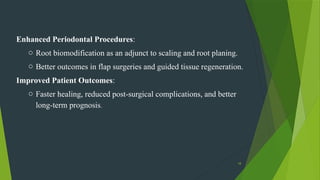 18
Enhanced Periodontal Procedures:
o Root biomodification as an adjunct to scaling and root planing.
o Better outcomes in flap surgeries and guided tissue regeneration.
Improved Patient Outcomes:
o Faster healing, reduced post-surgical complications, and better
long-term prognosis.
 