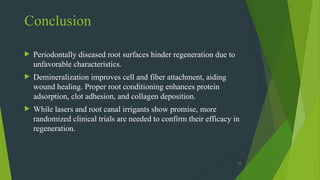19
 Periodontally diseased root surfaces hinder regeneration due to
unfavorable characteristics.
 Demineralization improves cell and fiber attachment, aiding
wound healing. Proper root conditioning enhances protein
adsorption, clot adhesion, and collagen deposition.
 While lasers and root canal irrigants show promise, more
randomized clinical trials are needed to confirm their efficacy in
regeneration.
Conclusion
 