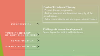 4
Goals of Periodontal Therapy:
•Prevent disease progression.
•Restore structural and functional integrity of the
periodontium.
•Achieve new attachment and regeneration of tissues​
.
Challenges in conventional approach:
Smear layers that inhibit cell attachment
IN TR O D U C TI O N
C LA SS IF IC ATIO N
M E C H A N IS M O F AC T IO N
TIM ELIN E H IS TO RY
O F R O O T BIO M O D IF IER S
 