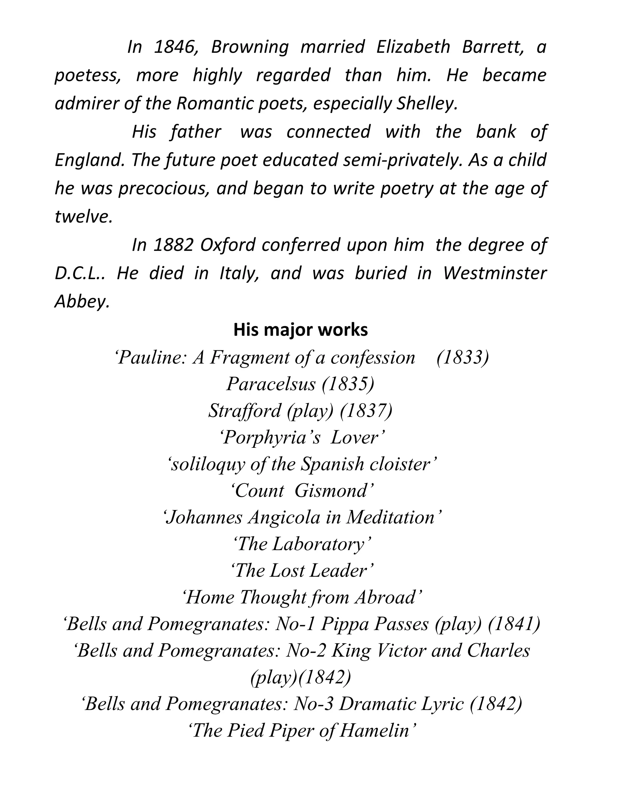 In 1846, Browning married Elizabeth Barrett, a
poetess, more highly regarded than him. He became
admirer of the Romantic poets, especially Shelley.
His father was connected with the bank of
England. The future poet educated semi-privately. As a child
he was precocious, and began to write poetry at the age of
twelve.
In 1882 Oxford conferred upon him the degree of
D.C.L.. He died in Italy, and was buried in Westminster
Abbey.
His major works
‘Pauline: A Fragment of a confession (1833)
Paracelsus (1835)
Strafford (play) (1837)
‘Porphyria’s Lover’
‘soliloquy of the Spanish cloister’
‘Count Gismond’
‘Johannes Angicola in Meditation’
‘The Laboratory’
‘The Lost Leader’
‘Home Thought from Abroad’
‘Bells and Pomegranates: No-1 Pippa Passes (play) (1841)
‘Bells and Pomegranates: No-2 King Victor and Charles
(play)(1842)
‘Bells and Pomegranates: No-3 Dramatic Lyric (1842)
‘The Pied Piper of Hamelin’
 