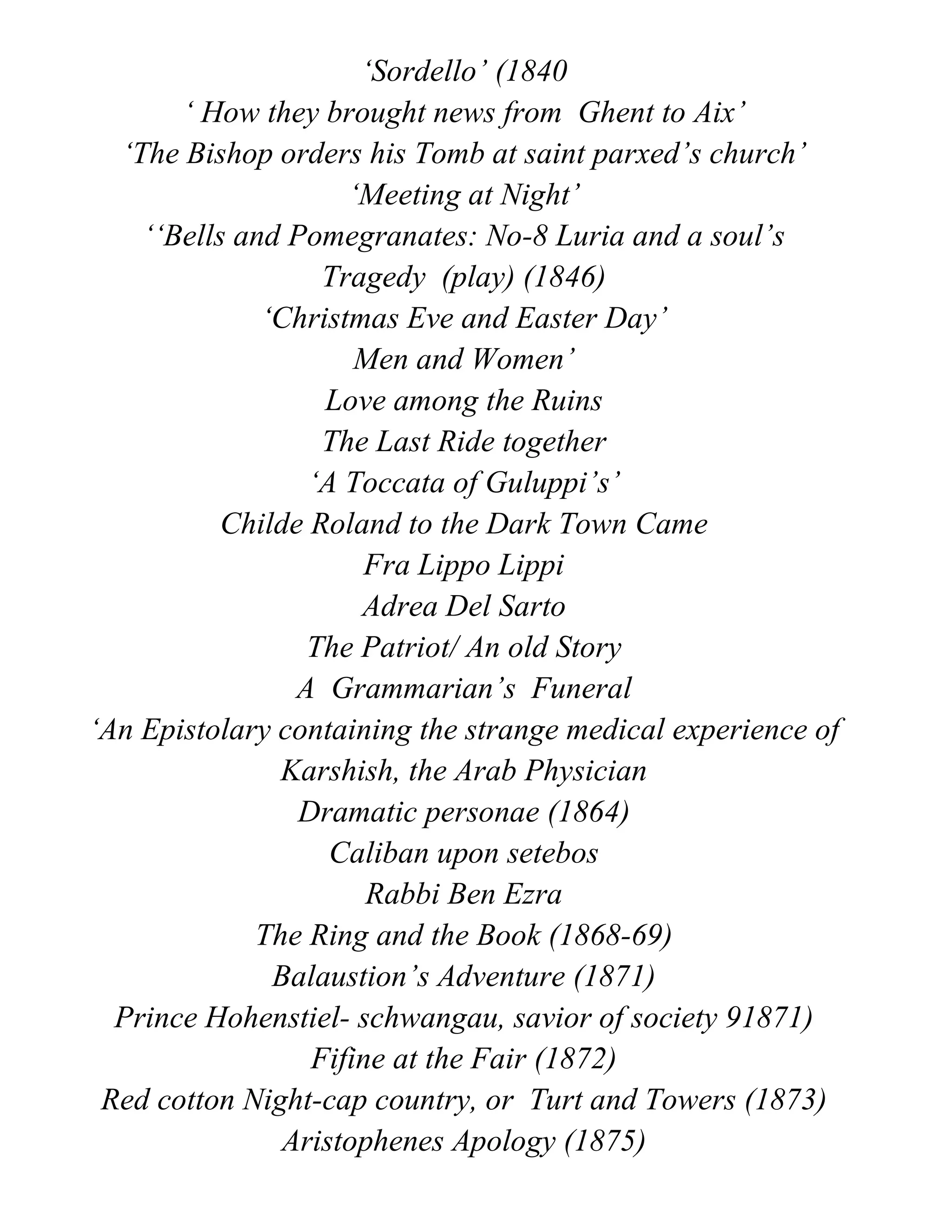 ‘Sordello’ (1840
‘ How they brought news from Ghent to Aix’
‘The Bishop orders his Tomb at saint parxed’s church’
‘Meeting at Night’
‘‘Bells and Pomegranates: No-8 Luria and a soul’s
Tragedy (play) (1846)
‘Christmas Eve and Easter Day’
Men and Women’
Love among the Ruins
The Last Ride together
‘A Toccata of Guluppi’s’
Childe Roland to the Dark Town Came
Fra Lippo Lippi
Adrea Del Sarto
The Patriot/ An old Story
A Grammarian’s Funeral
‘An Epistolary containing the strange medical experience of
Karshish, the Arab Physician
Dramatic personae (1864)
Caliban upon setebos
Rabbi Ben Ezra
The Ring and the Book (1868-69)
Balaustion’s Adventure (1871)
Prince Hohenstiel- schwangau, savior of society 91871)
Fifine at the Fair (1872)
Red cotton Night-cap country, or Turt and Towers (1873)
Aristophenes Apology (1875)
 