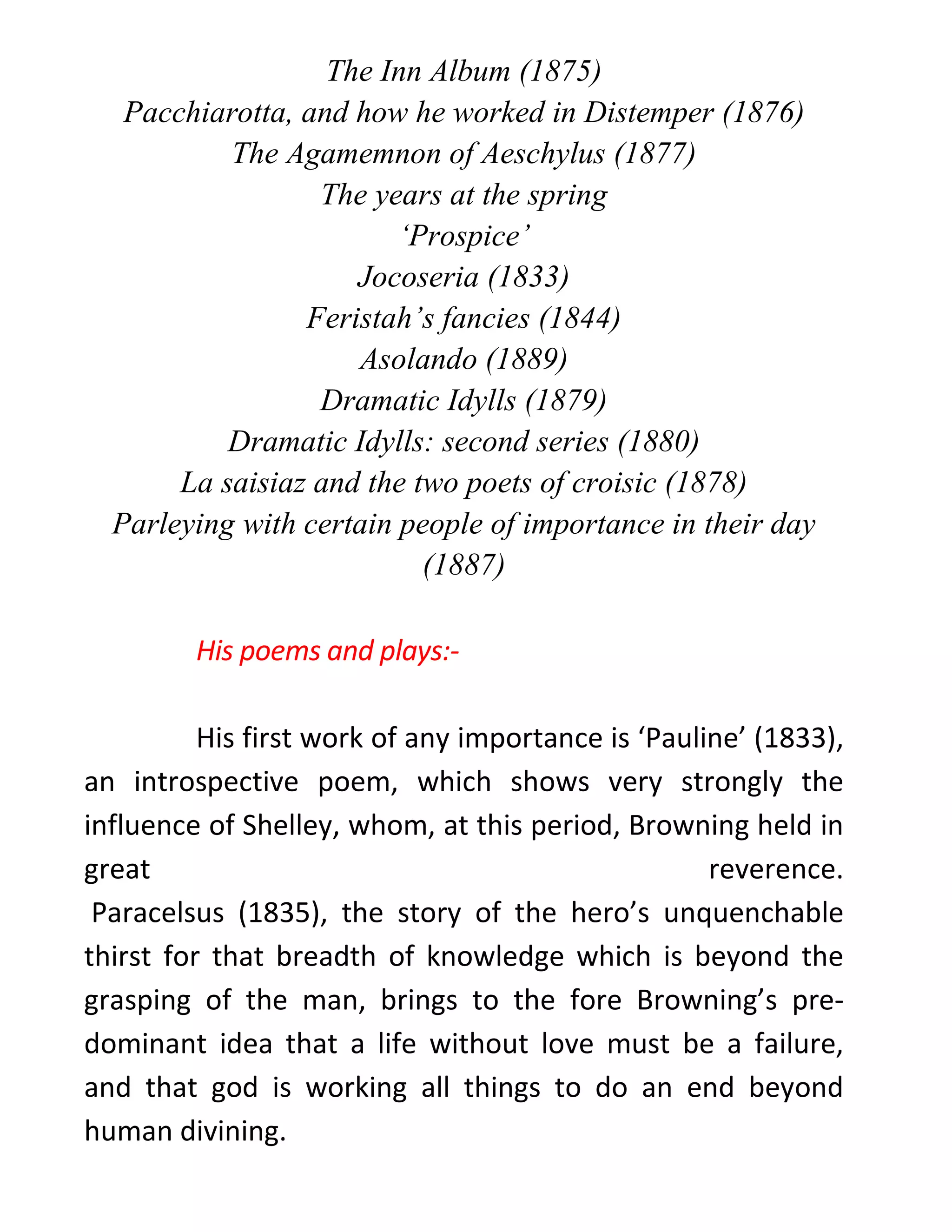 The Inn Album (1875)
Pacchiarotta, and how he worked in Distemper (1876)
The Agamemnon of Aeschylus (1877)
The years at the spring
‘Prospice’
Jocoseria (1833)
Feristah’s fancies (1844)
Asolando (1889)
Dramatic Idylls (1879)
Dramatic Idylls: second series (1880)
La saisiaz and the two poets of croisic (1878)
Parleying with certain people of importance in their day
(1887)
His poems and plays:-
His first work of any importance is ‘Pauline’ (1833),
an introspective poem, which shows very strongly the
influence of Shelley, whom, at this period, Browning held in
great reverence.
Paracelsus (1835), the story of the hero’s unquenchable
thirst for that breadth of knowledge which is beyond the
grasping of the man, brings to the fore Browning’s pre-
dominant idea that a life without love must be a failure,
and that god is working all things to do an end beyond
human divining.
 
