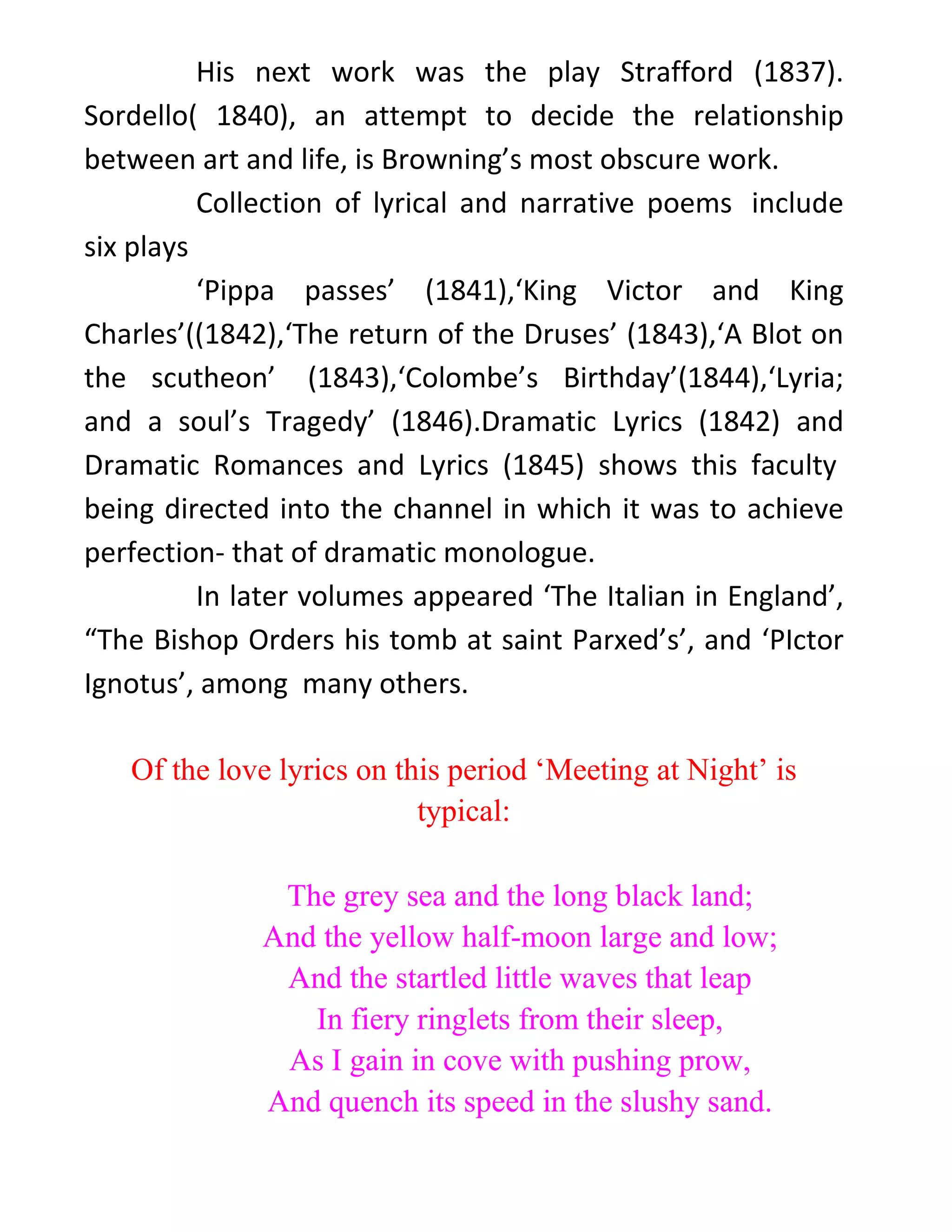 His next work was the play Strafford (1837).
Sordello( 1840), an attempt to decide the relationship
between art and life, is Browning’s most obscure work.
Collection of lyrical and narrative poems include
six plays
‘Pippa passes’ (1841),‘King Victor and King
Charles’((1842),‘The return of the Druses’ (1843),‘A Blot on
the scutheon’ (1843),‘Colombe’s Birthday’(1844),‘Lyria;
and a soul’s Tragedy’ (1846).Dramatic Lyrics (1842) and
Dramatic Romances and Lyrics (1845) shows this faculty
being directed into the channel in which it was to achieve
perfection- that of dramatic monologue.
In later volumes appeared ‘The Italian in England’,
“The Bishop Orders his tomb at saint Parxed’s’, and ‘PIctor
Ignotus’, among many others.
Of the love lyrics on this period ‘Meeting at Night’ is
typical:
The grey sea and the long black land;
And the yellow half-moon large and low;
And the startled little waves that leap
In fiery ringlets from their sleep,
As I gain in cove with pushing prow,
And quench its speed in the slushy sand.
 