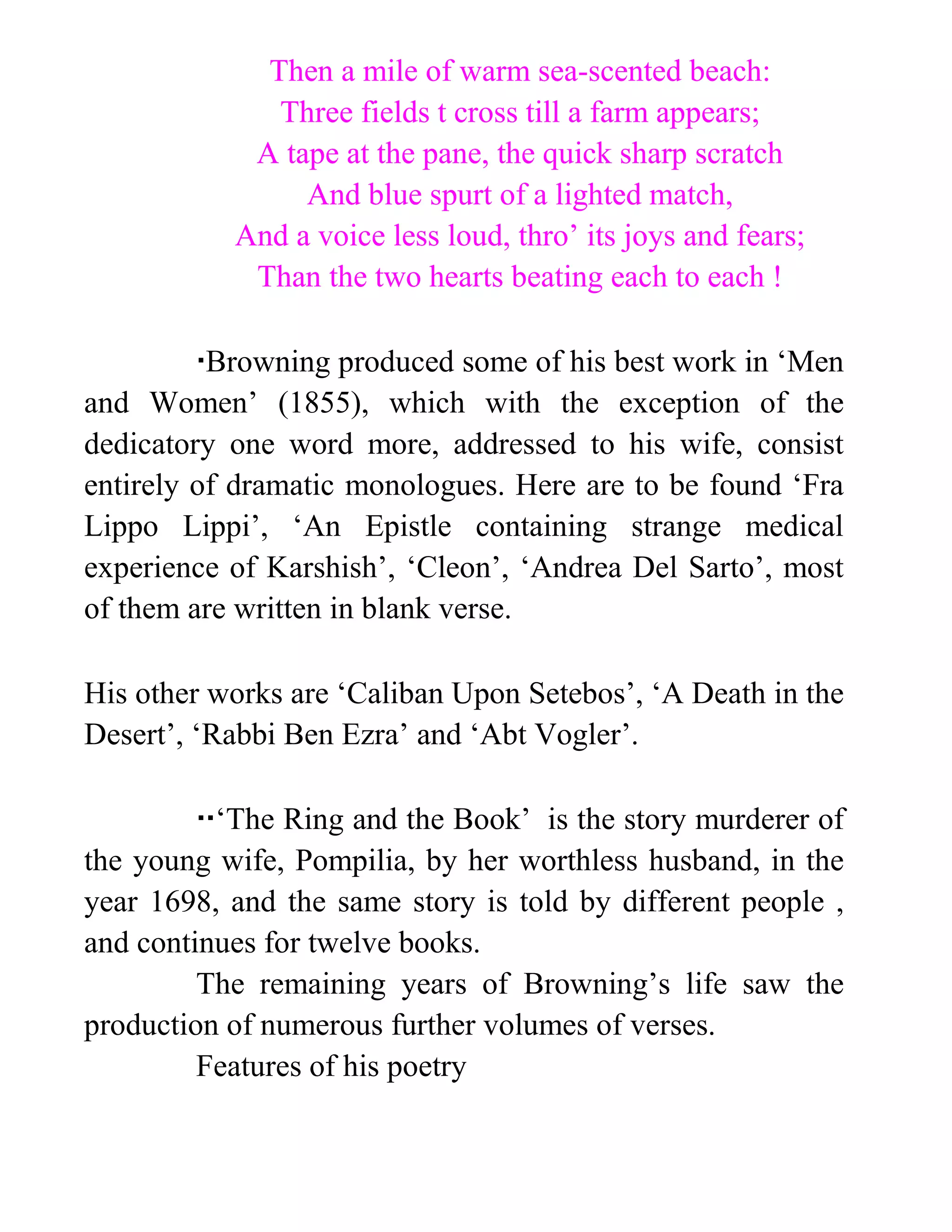 Then a mile of warm sea-scented beach:
Three fields t cross till a farm appears;
A tape at the pane, the quick sharp scratch
And blue spurt of a lighted match,
And a voice less loud, thro’ its joys and fears;
Than the two hearts beating each to each !
Browning produced some of his best work in ‘Men
and Women’ (1855), which with the exception of the
dedicatory one word more, addressed to his wife, consist
entirely of dramatic monologues. Here are to be found ‘Fra
Lippo Lippi’, ‘An Epistle containing strange medical
experience of Karshish’, ‘Cleon’, ‘Andrea Del Sarto’, most
of them are written in blank verse.
His other works are ‘Caliban Upon Setebos’, ‘A Death in the
Desert’, ‘Rabbi Ben Ezra’ and ‘Abt Vogler’.
‘The Ring and the Book’ is the story murderer of
the young wife, Pompilia, by her worthless husband, in the
year 1698, and the same story is told by different people ,
and continues for twelve books.
The remaining years of Browning’s life saw the
production of numerous further volumes of verses.
Features of his poetry
 