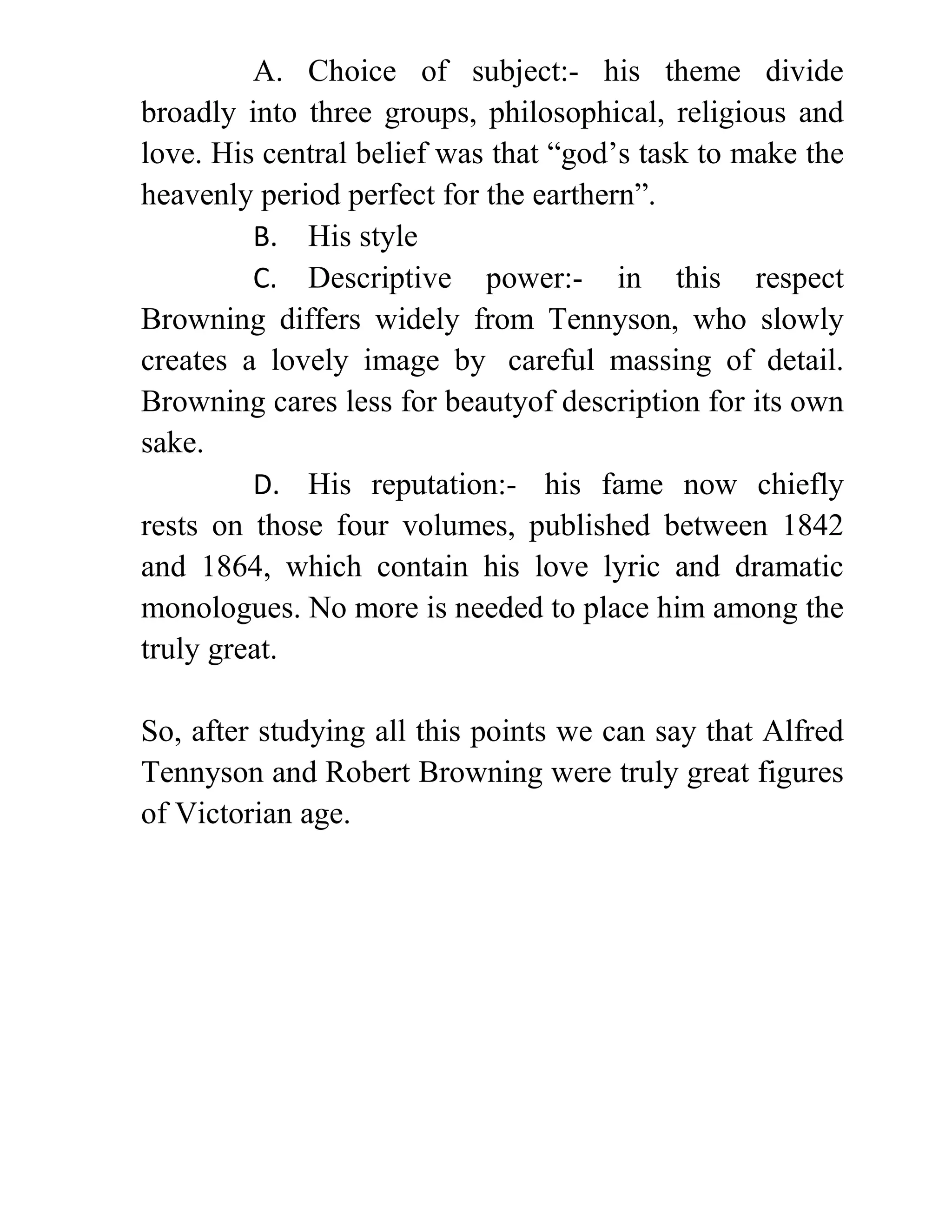 A. Choice of subject:- his theme divide
broadly into three groups, philosophical, religious and
love. His central belief was that “god’s task to make the
heavenly period perfect for the earthern”.
B. His style
C. Descriptive power:- in this respect
Browning differs widely from Tennyson, who slowly
creates a lovely image by careful massing of detail.
Browning cares less for beautyof description for its own
sake.
D. His reputation:- his fame now chiefly
rests on those four volumes, published between 1842
and 1864, which contain his love lyric and dramatic
monologues. No more is needed to place him among the
truly great.
So, after studying all this points we can say that Alfred
Tennyson and Robert Browning were truly great figures
of Victorian age.
 