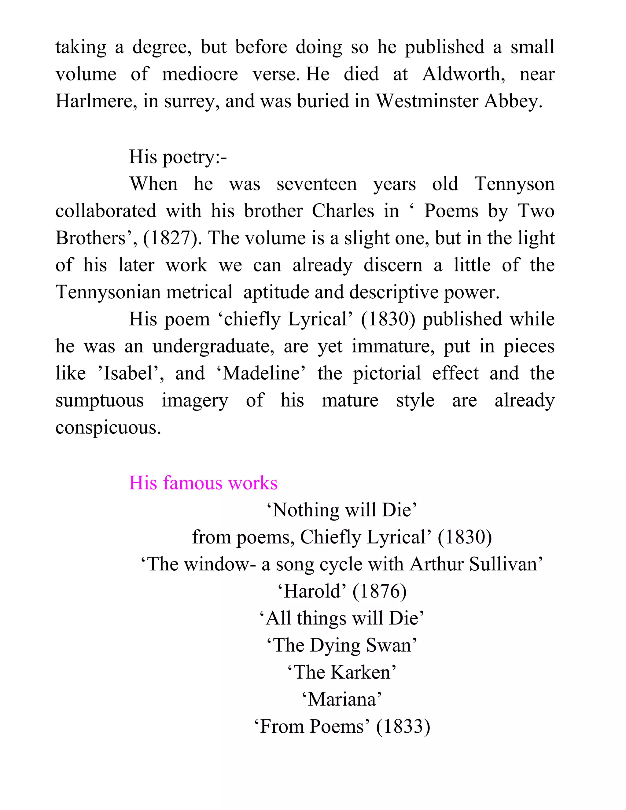 taking a degree, but before doing so he published a small
volume of mediocre verse. He died at Aldworth, near
Harlmere, in surrey, and was buried in Westminster Abbey.
His poetry:-
When he was seventeen years old Tennyson
collaborated with his brother Charles in ‘ Poems by Two
Brothers’, (1827). The volume is a slight one, but in the light
of his later work we can already discern a little of the
Tennysonian metrical aptitude and descriptive power.
His poem ‘chiefly Lyrical’ (1830) published while
he was an undergraduate, are yet immature, put in pieces
like ’Isabel’, and ‘Madeline’ the pictorial effect and the
sumptuous imagery of his mature style are already
conspicuous.
His famous works
‘Nothing will Die’
from poems, Chiefly Lyrical’ (1830)
‘The window- a song cycle with Arthur Sullivan’
‘Harold’ (1876)
‘All things will Die’
‘The Dying Swan’
‘The Karken’
‘Mariana’
‘From Poems’ (1833)
 