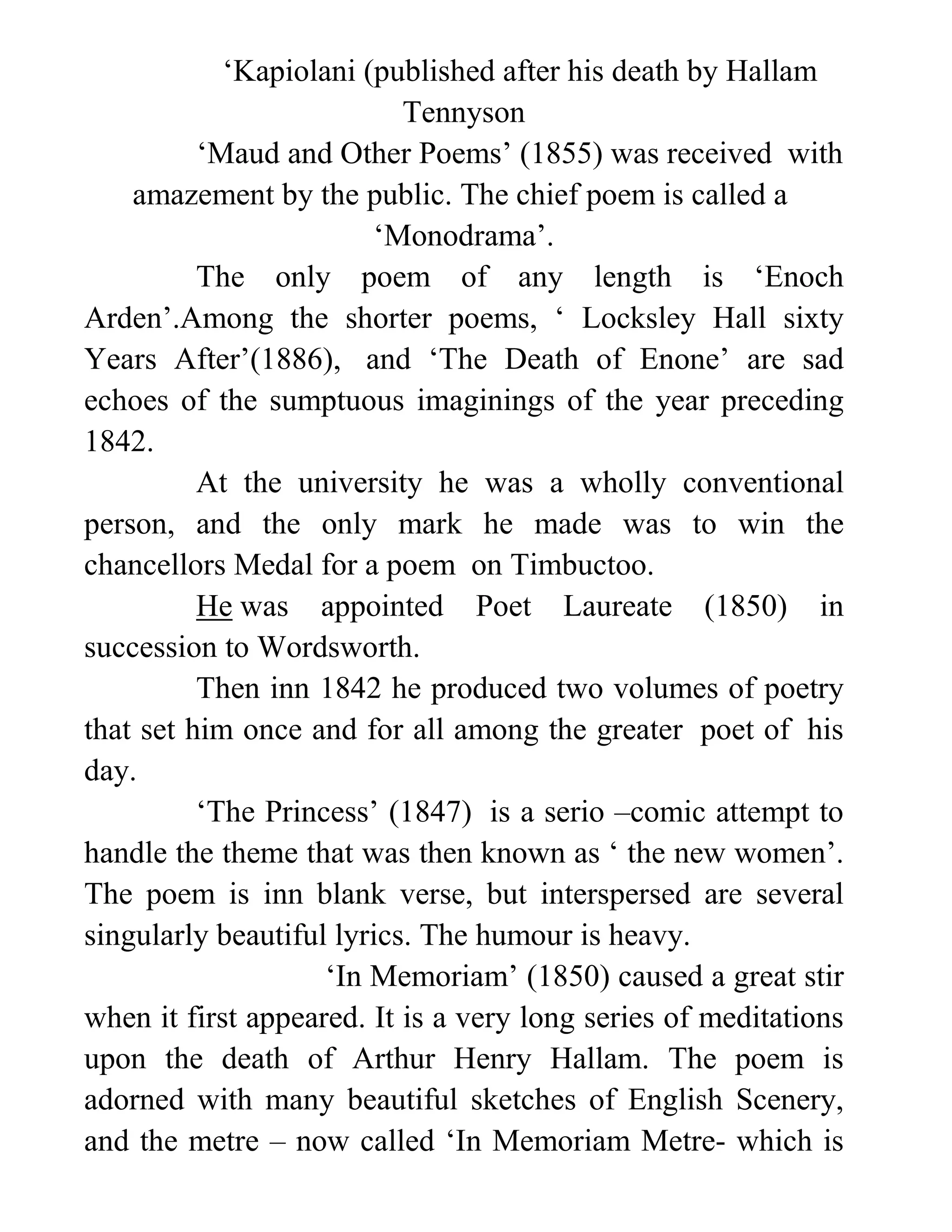 ‘Kapiolani (published after his death by Hallam
Tennyson
‘Maud and Other Poems’ (1855) was received with
amazement by the public. The chief poem is called a
‘Monodrama’.
The only poem of any length is ‘Enoch
Arden’.Among the shorter poems, ‘ Locksley Hall sixty
Years After’(1886), and ‘The Death of Enone’ are sad
echoes of the sumptuous imaginings of the year preceding
1842.
At the university he was a wholly conventional
person, and the only mark he made was to win the
chancellors Medal for a poem on Timbuctoo.
He was appointed Poet Laureate (1850) in
succession to Wordsworth.
Then inn 1842 he produced two volumes of poetry
that set him once and for all among the greater poet of his
day.
‘The Princess’ (1847) is a serio –comic attempt to
handle the theme that was then known as ‘ the new women’.
The poem is inn blank verse, but interspersed are several
singularly beautiful lyrics. The humour is heavy.
‘In Memoriam’ (1850) caused a great stir
when it first appeared. It is a very long series of meditations
upon the death of Arthur Henry Hallam. The poem is
adorned with many beautiful sketches of English Scenery,
and the metre – now called ‘In Memoriam Metre- which is
 