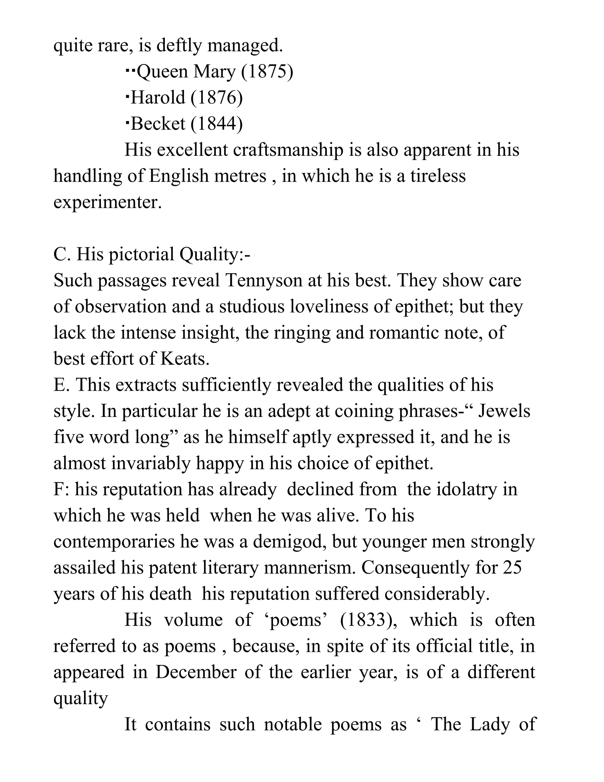 quite rare, is deftly managed.
Queen Mary (1875)
Harold (1876)
Becket (1844)
His excellent craftsmanship is also apparent in his
handling of English metres , in which he is a tireless
experimenter.
C. His pictorial Quality:-
Such passages reveal Tennyson at his best. They show care
of observation and a studious loveliness of epithet; but they
lack the intense insight, the ringing and romantic note, of
best effort of Keats.
E. This extracts sufficiently revealed the qualities of his
style. In particular he is an adept at coining phrases-“ Jewels
five word long” as he himself aptly expressed it, and he is
almost invariably happy in his choice of epithet.
F: his reputation has already declined from the idolatry in
which he was held when he was alive. To his
contemporaries he was a demigod, but younger men strongly
assailed his patent literary mannerism. Consequently for 25
years of his death his reputation suffered considerably.
His volume of ‘poems’ (1833), which is often
referred to as poems , because, in spite of its official title, in
appeared in December of the earlier year, is of a different
quality
It contains such notable poems as ‘ The Lady of
 