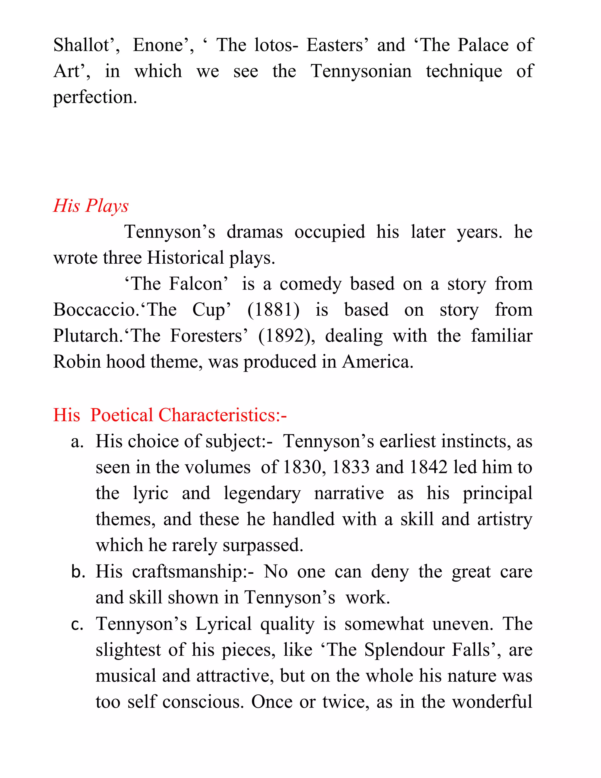 Shallot’, Enone’, ‘ The lotos- Easters’ and ‘The Palace of
Art’, in which we see the Tennysonian technique of
perfection.
His Plays
Tennyson’s dramas occupied his later years. he
wrote three Historical plays.
‘The Falcon’ is a comedy based on a story from
Boccaccio.‘The Cup’ (1881) is based on story from
Plutarch.‘The Foresters’ (1892), dealing with the familiar
Robin hood theme, was produced in America.
His Poetical Characteristics:-
a. His choice of subject:- Tennyson’s earliest instincts, as
seen in the volumes of 1830, 1833 and 1842 led him to
the lyric and legendary narrative as his principal
themes, and these he handled with a skill and artistry
which he rarely surpassed.
b. His craftsmanship:- No one can deny the great care
and skill shown in Tennyson’s work.
c. Tennyson’s Lyrical quality is somewhat uneven. The
slightest of his pieces, like ‘The Splendour Falls’, are
musical and attractive, but on the whole his nature was
too self conscious. Once or twice, as in the wonderful
 