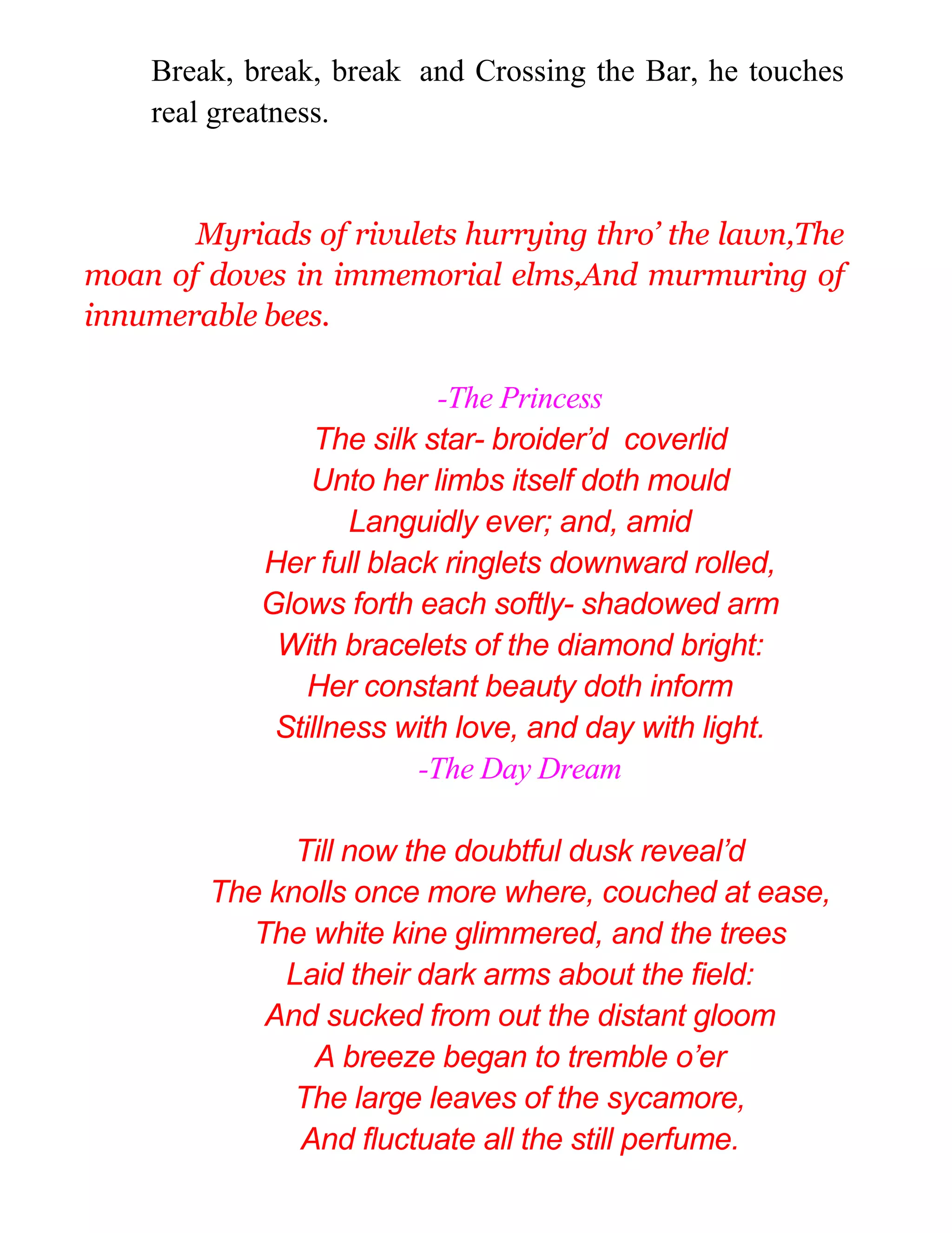 Break, break, break and Crossing the Bar, he touches
real greatness.
Myriads of rivulets hurrying thro’ the lawn,The
moan of doves in immemorial elms,And murmuring of
innumerable bees.
-The Princess
The silk star- broider’d coverlid
Unto her limbs itself doth mould
Languidly ever; and, amid
Her full black ringlets downward rolled,
Glows forth each softly- shadowed arm
With bracelets of the diamond bright:
Her constant beauty doth inform
Stillness with love, and day with light.
-The Day Dream
Till now the doubtful dusk reveal’d
The knolls once more where, couched at ease,
The white kine glimmered, and the trees
Laid their dark arms about the field:
And sucked from out the distant gloom
A breeze began to tremble o’er
The large leaves of the sycamore,
And fluctuate all the still perfume.
 