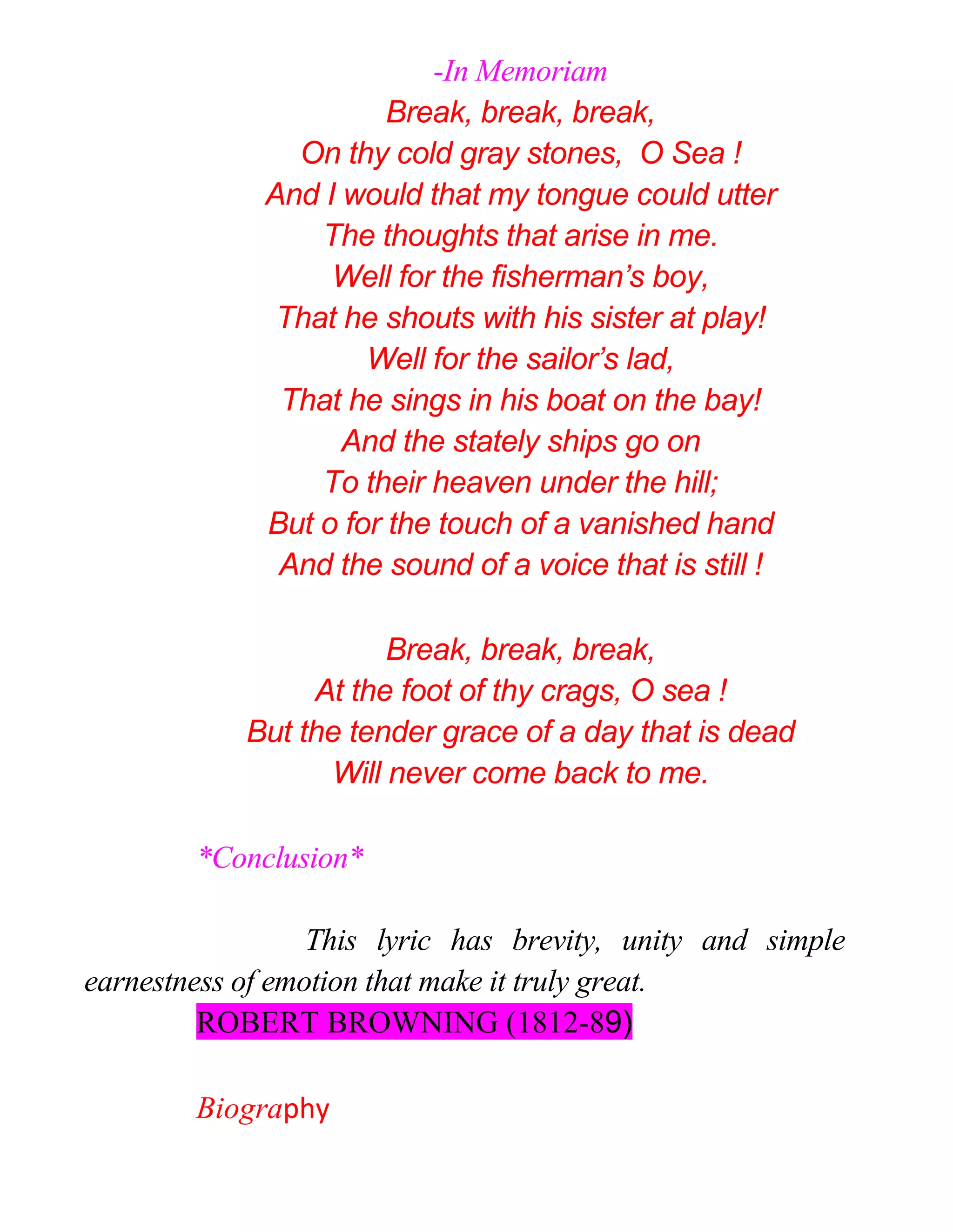 -In Memoriam
Break, break, break,
On thy cold gray stones, O Sea !
And I would that my tongue could utter
The thoughts that arise in me.
Well for the fisherman’s boy,
That he shouts with his sister at play!
Well for the sailor’s lad,
That he sings in his boat on the bay!
And the stately ships go on
To their heaven under the hill;
But o for the touch of a vanished hand
And the sound of a voice that is still !
Break, break, break,
At the foot of thy crags, O sea !
But the tender grace of a day that is dead
Will never come back to me.
*Conclusion*
This lyric has brevity, unity and simple
earnestness of emotion that make it truly great.
ROBERT BROWNING (1812-89)
Biography
 
