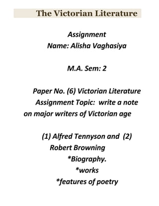 The Victorian Literature
Assignment
Name: Alisha Vaghasiya
M.A. Sem: 2
Paper No. (6) Victorian Literature
Assignment Topic: write a note
on major writers of Victorian age
(1) Alfred Tennyson and (2)
Robert Browning
*Biography.
*works
*features of poetry
 