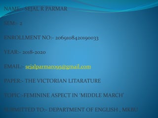 NAME:- SEJAL R PARMAR
SEM:- 2
ENROLLMENT NO:- 2069108420190033
YEAR:- 2018-2020
EMAIL:- sejalparmar095@gmail.com
PAPER:- THE VICTORIAN LITARATURE
TOPIC:-FEMININE ASPECT IN ‘MIDDLE MARCH’
SUBMITTED TO:- DEPARTMENT OF ENGLISH , MKBU
 