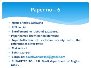  Name : Amit s. Makvana
 Roll no : 01
 Enrollement no : 2069108420200022
 Paper name : The victorian literature
 Topic:Reflection of victorian society with the
reference of oliver twist
 M.A sem – 2
 Batch : 2019-21
 EMAIL ID : a.Makwana10998@gmail.Com
 SUBMITTED TO : S.B. Gardi department of English
MKBU
Paper no – 6
 
