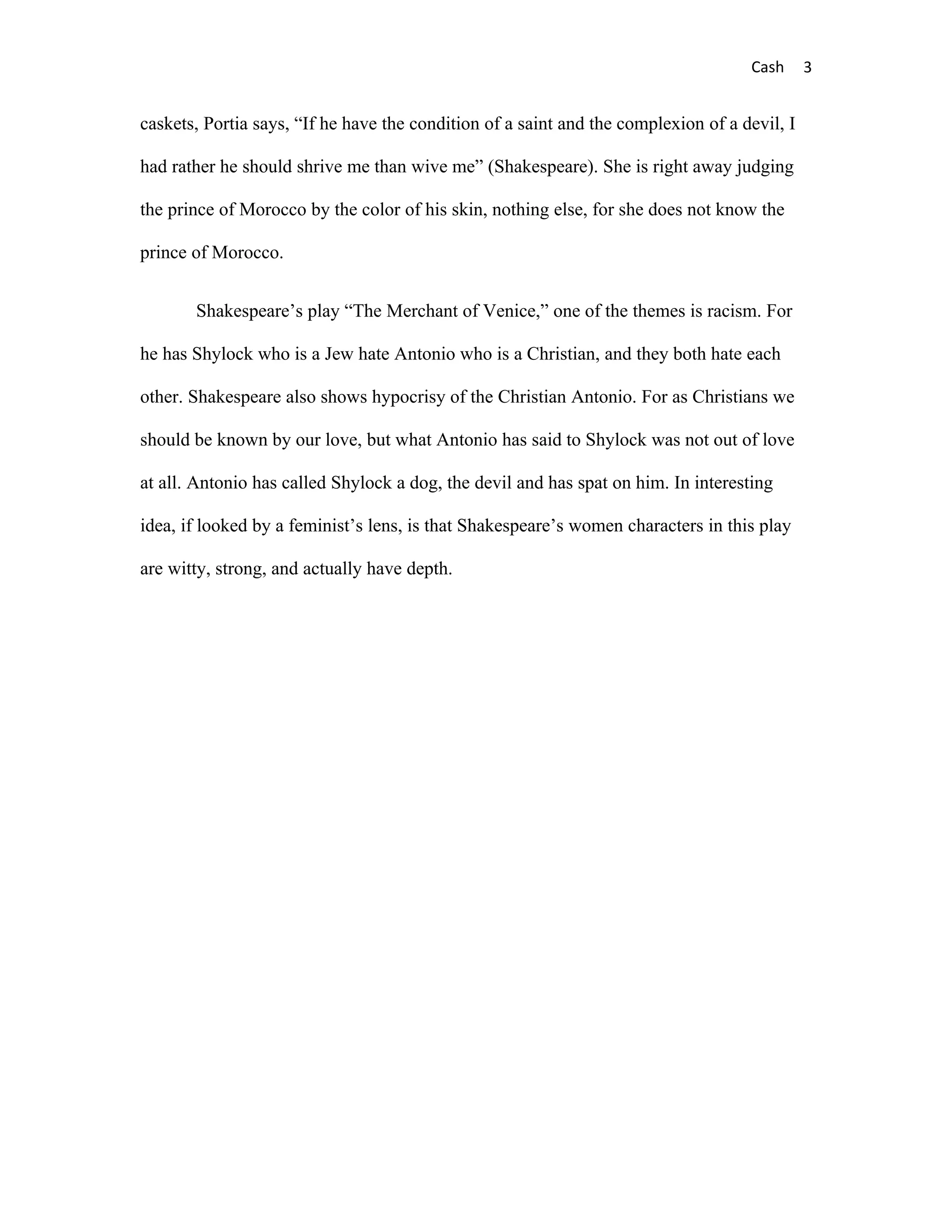 Cash      3


caskets, Portia says, “If he have the condition of a saint and the complexion of a devil, I

had rather he should shrive me than wive me” (Shakespeare). She is right away judging

the prince of Morocco by the color of his skin, nothing else, for she does not know the

prince of Morocco.


       Shakespeare’s play “The Merchant of Venice,” one of the themes is racism. For

he has Shylock who is a Jew hate Antonio who is a Christian, and they both hate each

other. Shakespeare also shows hypocrisy of the Christian Antonio. For as Christians we

should be known by our love, but what Antonio has said to Shylock was not out of love

at all. Antonio has called Shylock a dog, the devil and has spat on him. In interesting

idea, if looked by a feminist’s lens, is that Shakespeare’s women characters in this play

are witty, strong, and actually have depth.
 