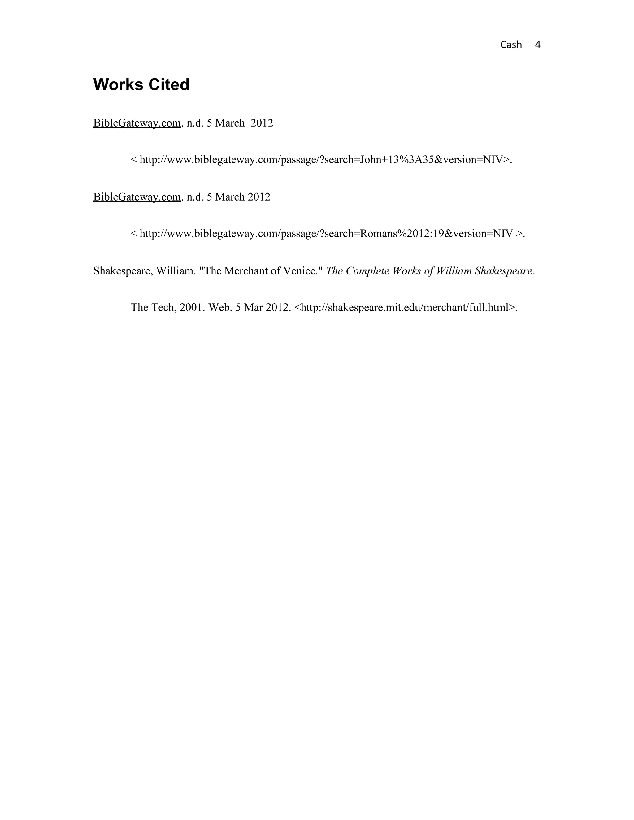 Cash   4


Works Cited

BibleGateway.com. n.d. 5 March 2012


       < http://www.biblegateway.com/passage/?search=John+13%3A35&version=NIV>.


BibleGateway.com. n.d. 5 March 2012


       < http://www.biblegateway.com/passage/?search=Romans%2012:19&version=NIV >.


Shakespeare, William. "The Merchant of Venice." The Complete Works of William Shakespeare.


       The Tech, 2001. Web. 5 Mar 2012. <http://shakespeare.mit.edu/merchant/full.html>.
 