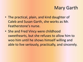 Mary Garth
• The practical, plain, and kind daughter of
Caleb and Susan Garth, she works as Mr.
Featherstone's nurse.
• She and Fred Vincy were childhood
sweethearts, but she refuses to allow him to
woo him until he shows himself willing and
able to live seriously, practically, and sincerely.
 