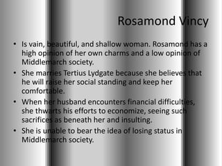 Rosamond Vincy
• Is vain, beautiful, and shallow woman. Rosamond has a
high opinion of her own charms and a low opinion of
Middlemarch society.
• She marries Tertius Lydgate because she believes that
he will raise her social standing and keep her
comfortable.
• When her husband encounters financial difficulties,
she thwarts his efforts to economize, seeing such
sacrifices as beneath her and insulting.
• She is unable to bear the idea of losing status in
Middlemarch society.
 