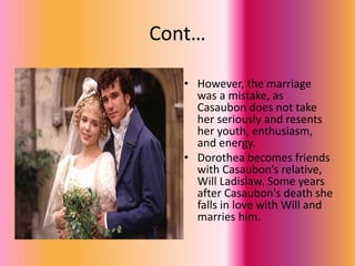 Cont…
• However, the marriage
was a mistake, as
Casaubon does not take
her seriously and resents
her youth, enthusiasm,
and energy.
• Dorothea becomes friends
with Casaubon’s relative,
Will Ladislaw. Some years
after Casaubon's death she
falls in love with Will and
marries him.
 