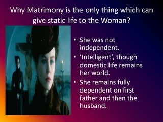 Why Matrimony is the only thing which can
give static life to the Woman?
• She was not
independent.
• ‘Intelligent’, though
domestic life remains
her world.
• She remains fully
dependent on first
father and then the
husband.
 