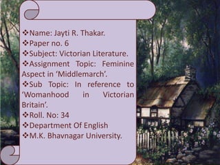 Name: Jayti R. Thakar.
Paper no. 6
Subject: Victorian Literature.
Assignment Topic: Feminine
Aspect in ‘Middlemarch’.
Sub Topic: In reference to
‘Womanhood in Victorian
Britain’.
Roll. No: 34
Department Of English
M.K. Bhavnagar University.
 