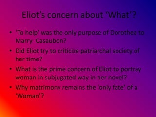 Eliot’s concern about ‘What’?
• ‘To help’ was the only purpose of Dorothea to
Marry Casaubon?
• Did Eliot try to criticize patriarchal society of
her time?
• What is the prime concern of Eliot to portray
woman in subjugated way in her novel?
• Why matrimony remains the ‘only fate’ of a
‘Woman’?
 